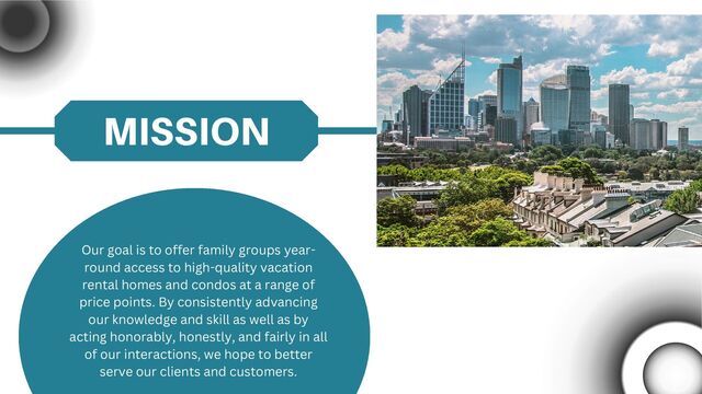 MISSION
Our goal is to offer family groups year-
round access to high-quality vacation
rental homes and condos at a range of
price points. By consistently advancing
our knowledge and skill as well as by
acting honorably, honestly, and fairly in all
of our interactions, we hope to better
serve our clients and customers.

