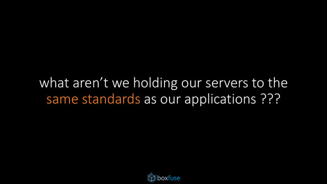 what aren’t we holding our servers to the
same standards as our applications ???

