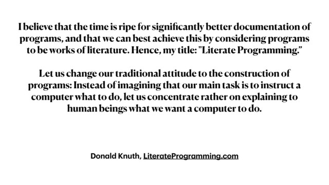 Don
a
ld Knuth, Liter
a
teProgr
a
mming.com
I believe that the time is ripe for signi
fi
cantly better documentation of
programs, and that we can best achieve this by considering programs
to be works of literature. Hence, my title: "Literate Programming.”


Let us change our traditional attitude to the construction of
programs: Instead of imagining that our main task is to instruct a
computer what to do, let us concentrate rather on explaining to
human beings what we want a computer to do.
