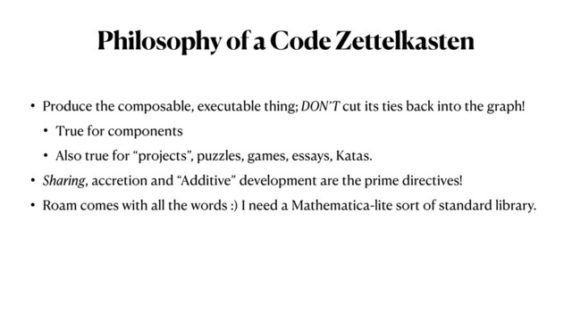 Philosophy of a Code Zettelkasten
• Produce the composable, executable thing; DON’T cut its ties back into the graph!


• True for components


• Also true for “projects”, puzzles, games, essays, Katas.


• Sharing, accretion and “Additive” development are the prime directives!


• Roam comes with all the words :) I need a Mathematica-lite sort of standard library.
