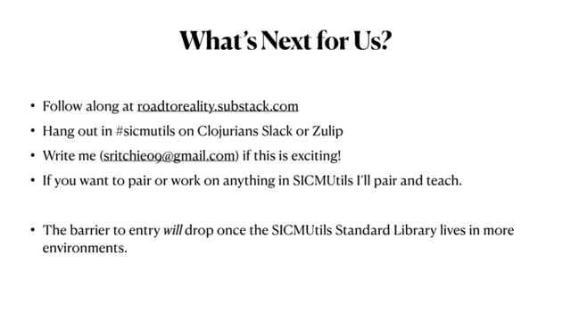 What’s Next for Us?
• Follow along at roadtoreality.substack.com


• Hang out in #sicmutils on Clojurians Slack or Zulip


• Write me (sritchie09@gmail.com) if this is exciting!


• If you want to pair or work on anything in SICMUtils I’ll pair and teach.


• The barrier to entry will drop once the SICMUtils Standard Library lives in more
environments.
