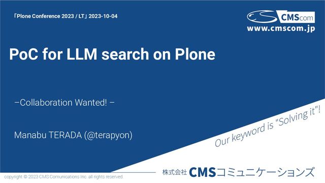 copyright © 2023 CMS Comunications Inc. all rights reserved.
PoC for LLM search on Plone
–Collaboration Wanted! –
Manabu TERADA (@terapyon)
「Plone Conference 2023 / LT」 2023-10-04
