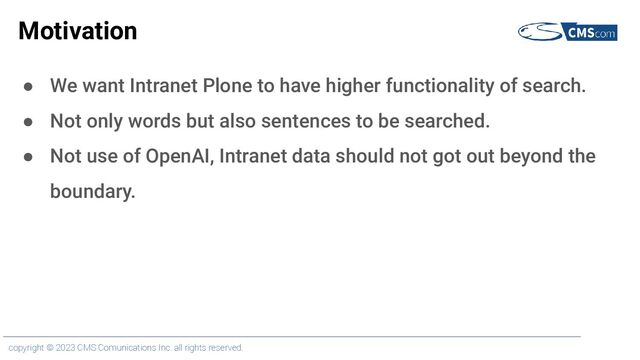 copyright © 2023 CMS Comunications Inc. all rights reserved.
Motivation
● We want Intranet Plone to have higher functionality of search.
● Not only words but also sentences to be searched.
● Not use of OpenAI, Intranet data should not got out beyond the
boundary.

