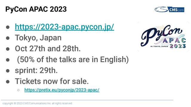 copyright © 2023 CMS Comunications Inc. all rights reserved.
PyCon APAC 2023
● https://2023-apac.pycon.jp/
● Tokyo, Japan
● Oct 27th and 28th.
● (50% of the talks are in English)
● sprint: 29th.
● Tickets now for sale.
○ https://pretix.eu/pyconjp/2023-apac/

