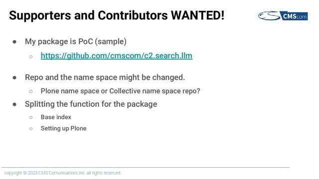 copyright © 2023 CMS Comunications Inc. all rights reserved.
Supporters and Contributors WANTED!
● My package is PoC (sample)
○ https://github.com/cmscom/c2.search.llm
● Repo and the name space might be changed.
○ Plone name space or Collective name space repo?
● Splitting the function for the package
○ Base index
○ Setting up Plone
