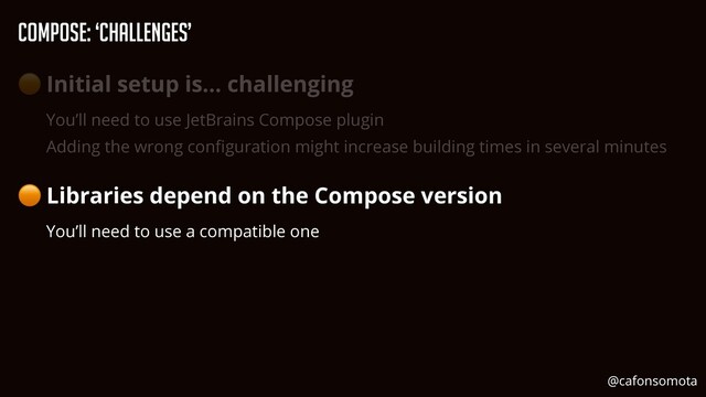 Compose: ‘Challenges’
🟠 Initial setup is… challenging


You’ll need to use JetBrains Compose plugin


Adding the wrong con
fi
guration might increase building times in several minutes


🟠 Libraries depend on the Compose version


You’ll need to use a compatible one
@cafonsomota
