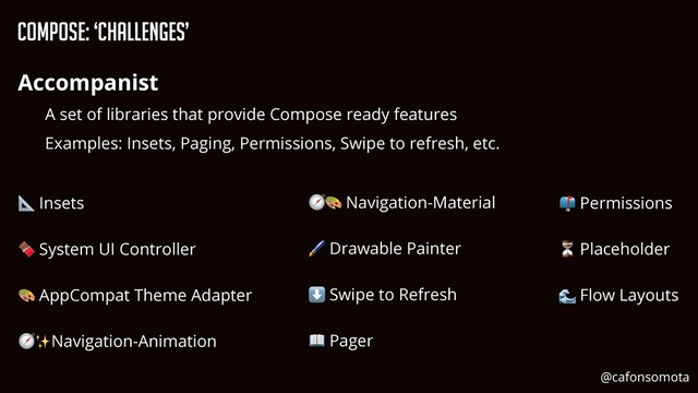 Compose: ‘Challenges’
Accompanist


A set of libraries that provide Compose ready features


Examples: Insets, Paging, Permissions, Swipe to refresh, etc.
📐 Insets


🍫 System UI Controller


🎨 AppCompat Theme Adapter


🧭✨Navigation-Animation


📫 Permissions


⏳ Placeholder


🌊 Flow Layouts
🧭🎨 Navigation-Material


🖌 Drawable Painter


⬇ Swipe to Refresh


📖 Pager
@cafonsomota
