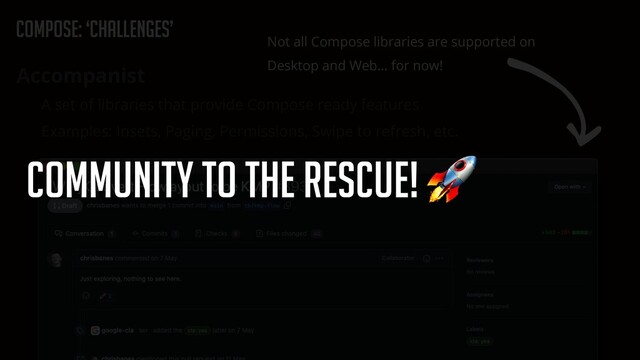 Compose: ‘Challenges’
Accompanist


A set of libraries that provide Compose ready features


Examples: Insets, Paging, Permissions, Swipe to refresh, etc.
Not all Compose libraries are supported on
Desktop and Web… for now!
Community to the rescue! 🚀
