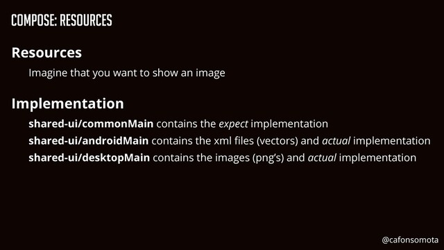 Compose: Resources
Resources


Imagine that you want to show an image


Implementation


shared-ui/commonMain contains the expect implementation


shared-ui/androidMain contains the xml
fi
les (vectors) and actual implementation


shared-ui/desktopMain contains the images (png’s) and actual implementation


@cafonsomota
