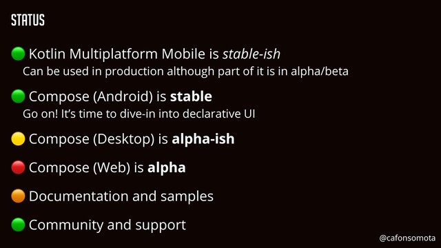Status
🟢 Kotlin Multiplatform Mobile is stable-ish


Can be used in production although part of it is in alpha/beta


🟢 Compose (Android) is stable


Go on! It’s time to dive-in into declarative UI


🟡 Compose (Desktop) is alpha-ish


🔴 Compose (Web) is alpha


🟠 Documentation and samples


🟢 Community and support
@cafonsomota
