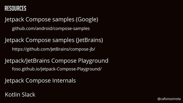 Jetpack Compose samples (Google)


github.com/android/compose-samples


Jetpack Compose samples (JetBrains)


https://github.com/JetBrains/compose-jb/


Jetpack/JetBrains Compose Playground


foso.github.io/Jetpack-Compose-Playground/


Jetpack Compose Internals


Kotlin Slack
Resources
@cafonsomota
