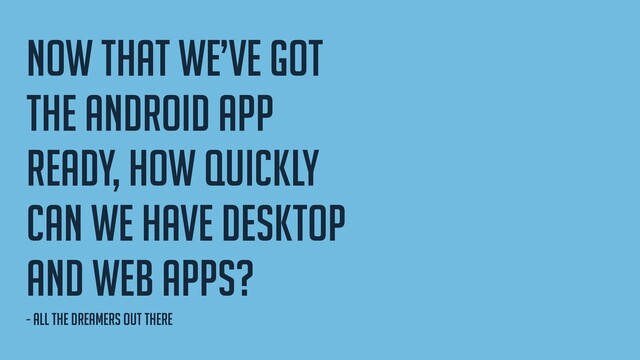 Now that we’ve got
the android app
ready, How quickly
can we have desktop
and web apps?
- all the dreamers out there
