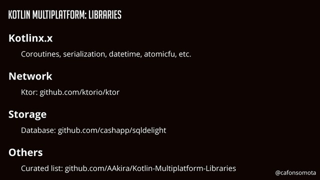 KOtlin Multiplatform: Libraries
Kotlinx.x


Coroutines, serialization, datetime, atomicfu, etc.


Network


Ktor: github.com/ktorio/ktor


Storage


Database: github.com/cashapp/sqldelight


Others


Curated list: github.com/AAkira/Kotlin-Multiplatform-Libraries


@cafonsomota
