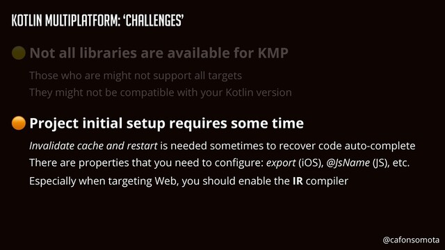 KOtlin Multiplatform: ‘Challenges’
🟡 Not all libraries are available for KMP


Those who are might not support all targets


They might not be compatible with your Kotlin version


🟠 Project initial setup requires some time


Invalidate cache and restart is needed sometimes to recover code auto-complete


There are properties that you need to con
fi
gure: export (iOS), @JsName (JS), etc.


Especially when targeting Web, you should enable the IR compiler
@cafonsomota
