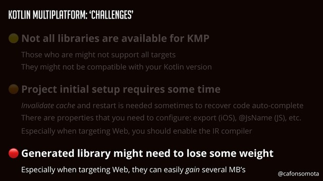 KOtlin Multiplatform: ‘Challenges’
🟡 Not all libraries are available for KMP


Those who are might not support all targets


They might not be compatible with your Kotlin version


🟠 Project initial setup requires some time


Invalidate cache and restart is needed sometimes to recover code auto-complete


There are properties that you need to con
fi
gure: export (iOS), @JsName (JS), etc.


Especially when targeting Web, you should enable the IR compiler


🔴 Generated library might need to lose some weight


Especially when targeting Web, they can easily gain several MB’s
@cafonsomota
