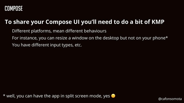 Compose
To share your Compose UI you’ll need to do a bit of KMP


Di
ff
erent platforms, mean di
ff
erent behaviours


For instance, you can resize a window on the desktop but not on your phone*


You have di
ff
erent input types, etc.


* well, you can have the app in split screen mode, yes 🙂
@cafonsomota
