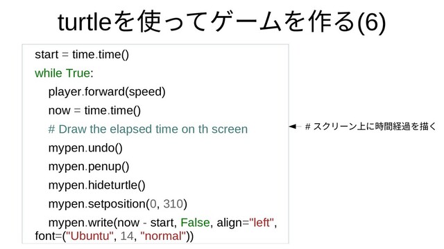turtleを使ってゲームを作って何？ゲームをつくってみたを作るるモジュール(6)
start = time.time()
while True:
player.forward(speed)
now = time.time()
# Draw the elapsed time on th screen
mypen.undo()
mypen.penup()
mypen.hideturtle()
mypen.setposition(0, 310)
mypen.write(now - start, False, align="left",
font=("Ubuntu", 14, "normal"))
# スクリに入っているモーンのセットアップ上げるに入っているモジ時間経過を描くを描くく
