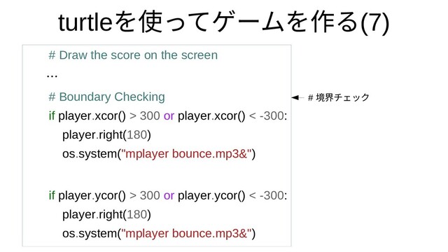turtleを使ってゲームを作って何？ゲームをつくってみたを作るるモジュール(7)
# Draw the score on the screen
…
# Boundary Checking
if player.xcor() > 300 or player.xcor() < -300:
player.right(180)
os.system("mplayer bounce.mp3&")
if player.ycor() > 300 or player.ycor() < -300:
player.right(180)
os.system("mplayer bounce.mp3&")
# 境界を描くチェック
