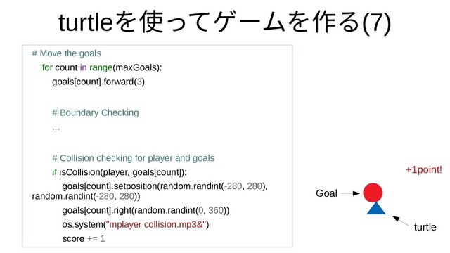 turtleを使ってゲームを作って何？ゲームをつくってみたを作るるモジュール(7)
# Move the goals
for count in range(maxGoals):
goals[count].forward(3)
# Boundary Checking
...
# Collision checking for player and goals
if isCollision(player, goals[count]):
goals[count].setposition(random.randint(-280, 280),
random.randint(-280, 280))
goals[count].right(random.randint(0, 360))
os.system("mplayer collision.mp3&")
score += 1
+1point!
Goal
turtle
