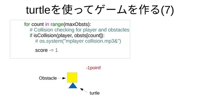 turtleを使ってゲームを作って何？ゲームをつくってみたを作るるモジュール(7)
for count in range(maxObsts):
# Collision checking for player and obstacles
if isCollision(player, obsts[count]):
# os.system("mplayer collision.mp3&")
score -= 1
-1point!
Obstacle
turtle
