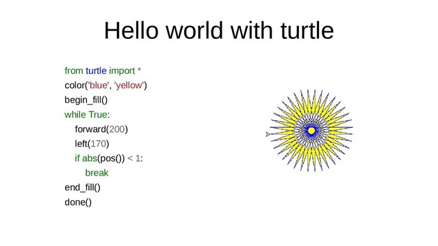 Hello world with turtle
from turtle import *
color('blue', 'yellow')
begin_fill()
while True:
forward(200)
left(170)
if abs(pos()) < 1:
break
end_fill()
done()
