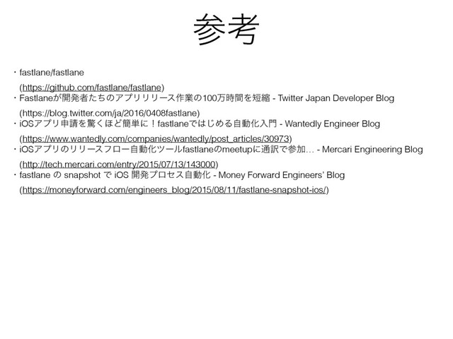 ࢀߟ
ɾfastlane/fastlane
ɹ(https://github.com/fastlane/fastlane)
ɾFastlane͕։ൃऀͨͪͷΞϓϦϦϦʔε࡞ۀͷ100ສ࣌ؒΛ୹ॖ - Twitter Japan Developer Blog
ɹ(https://blog.twitter.com/ja/2016/0408fastlane)
ɾiOSΞϓϦਃ੥Λڻ͘΄Ͳ؆୯ʹʂfastlaneͰ͸͡ΊΔࣗಈԽೖ໳ - Wantedly Engineer Blog
ɹ(https://www.wantedly.com/companies/wantedly/post_articles/30973)
ɾiOSΞϓϦͷϦϦʔεϑϩʔࣗಈԽπʔϧfastlaneͷmeetupʹ௨༁ͰࢀՃ… - Mercari Engineering Blog
ɹ(http://tech.mercari.com/entry/2015/07/13/143000)
ɾfastlane ͷ snapshot Ͱ iOS ։ൃϓϩηεࣗಈԽ - Money Forward Engineers’ Blog
ɹ(https://moneyforward.com/engineers_blog/2015/08/11/fastlane-snapshot-ios/)
