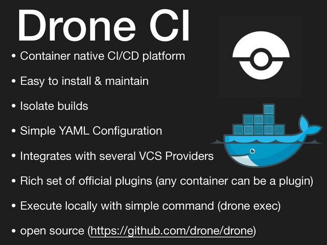 Drone CI
• Container native CI/CD platform

• Easy to install & maintain

• Isolate builds

• Simple YAML Conﬁguration

• Integrates with several VCS Providers

• Rich set of oﬃcial plugins (any container can be a plugin)

• Execute locally with simple command (drone exec)

• open source (https://github.com/drone/drone)
