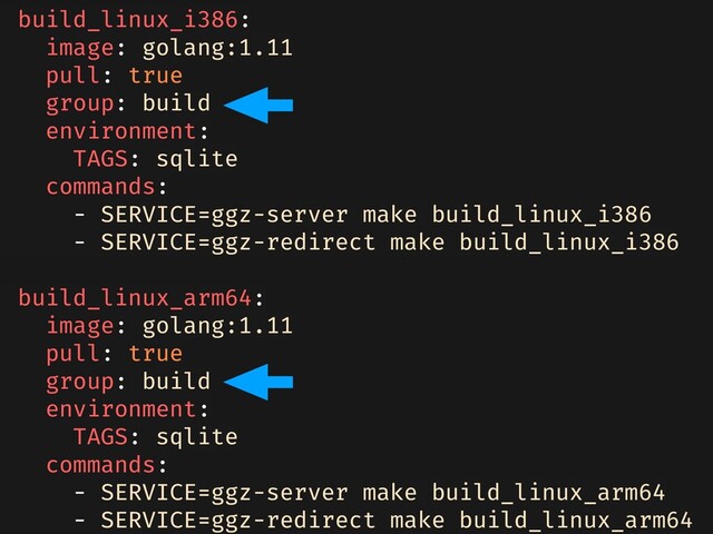 build_linux_i386:
image: golang:1.11
pull: true
group: build
environment:
TAGS: sqlite
commands:
- SERVICE=ggz-server make build_linux_i386
- SERVICE=ggz-redirect make build_linux_i386
build_linux_arm64:
image: golang:1.11
pull: true
group: build
environment:
TAGS: sqlite
commands:
- SERVICE=ggz-server make build_linux_arm64
- SERVICE=ggz-redirect make build_linux_arm64
