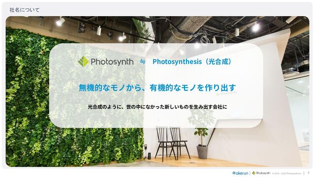 © 2014 - 2023 Photosynth inc.
≒ Photosynthesis（光合成）
無機的なモノから、有機的なモノを作り出す
光合成のように、世の中になかった新しいものを⽣み出す会社に
社名について 
5
