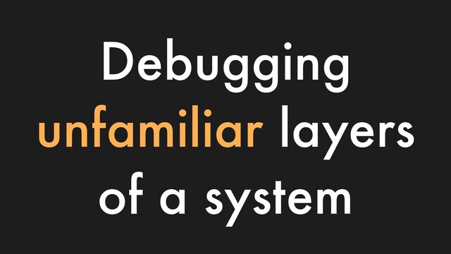Debugging
unfamiliar layers
of a system

