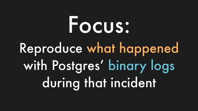 Focus:
Reproduce what happened
with Postgres’ binary logs
during that incident
