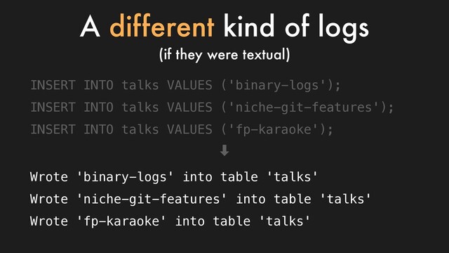 INSERT INTO talks VALUES ('binary-logs');
INSERT INTO talks VALUES ('niche-git-features');
INSERT INTO talks VALUES ('fp-karaoke');
‑
Wrote 'binary-logs' into table 'talks'
Wrote 'niche-git-features' into table 'talks'
Wrote 'fp-karaoke' into table 'talks'
A different kind of logs
(if they were textual)
