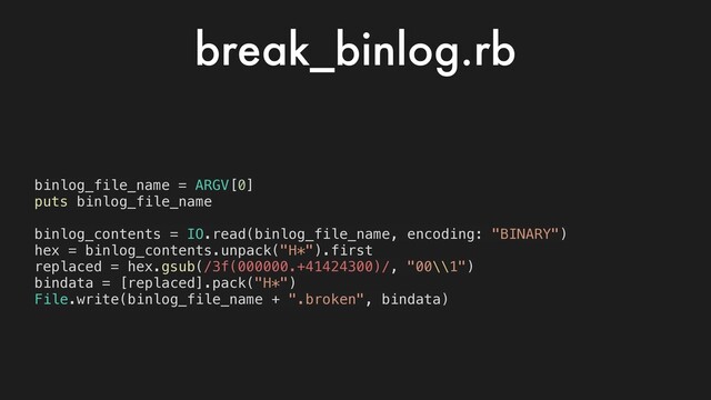 binlog_file_name = ARGV[0]
puts binlog_file_name
binlog_contents = IO.read(binlog_file_name, encoding: "BINARY")
hex = binlog_contents.unpack("H*").first
replaced = hex.gsub(/3f(000000.+41424300)/, "00\\1")
bindata = [replaced].pack("H*")
File.write(binlog_file_name + ".broken", bindata)
break_binlog.rb
