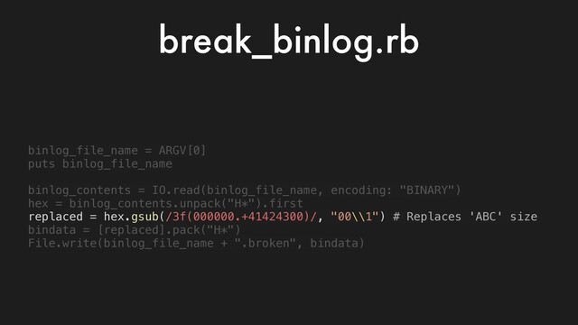 binlog_file_name = ARGV[0]
puts binlog_file_name
binlog_contents = IO.read(binlog_file_name, encoding: "BINARY")
hex = binlog_contents.unpack("H*").first
replaced = hex.gsub(/3f(000000.+41424300)/, "00\\1") # Replaces 'ABC' size
bindata = [replaced].pack("H*")
File.write(binlog_file_name + ".broken", bindata)
break_binlog.rb
