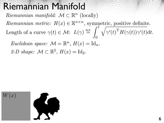 Riemannian Manifold
6
Length of a curve (t) M: L( ) def.
=
1
0
⇥
(t)TH( (t)) (t)dt.
W(x)
Euclidean space: M = Rn, H(x) = Id
n
.
2-D shape: M R2, H(x) = Id
2
.
Riemannian manifold: M Rn (locally)
Riemannian metric: H(x) Rn n, symmetric, positive deﬁnite.
