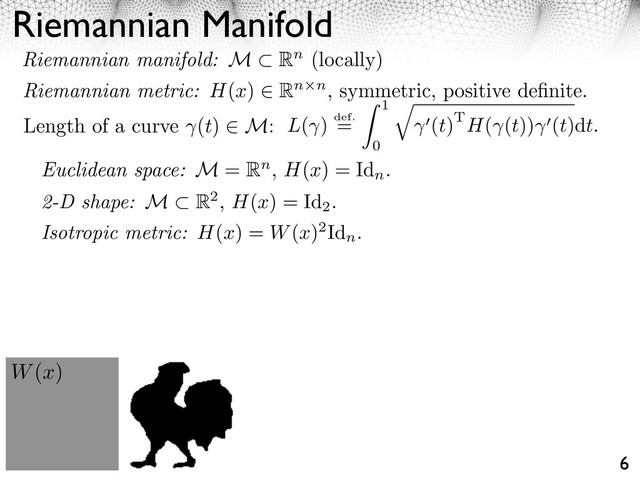 Riemannian Manifold
6
Length of a curve (t) M: L( ) def.
=
1
0
⇥
(t)TH( (t)) (t)dt.
W(x)
Euclidean space: M = Rn, H(x) = Id
n
.
2-D shape: M R2, H(x) = Id
2
.
Riemannian manifold: M Rn (locally)
Riemannian metric: H(x) Rn n, symmetric, positive deﬁnite.
Isotropic metric: H(x) = W(x)2Id
n
.
