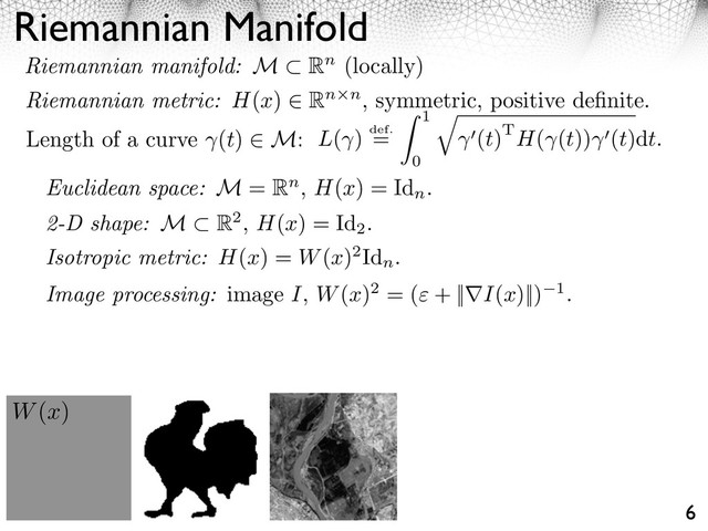 Riemannian Manifold
6
Length of a curve (t) M: L( ) def.
=
1
0
⇥
(t)TH( (t)) (t)dt.
W(x)
Euclidean space: M = Rn, H(x) = Id
n
.
2-D shape: M R2, H(x) = Id
2
.
Image processing: image I, W(x)2 = ( + || I(x)||) 1.
Riemannian manifold: M Rn (locally)
Riemannian metric: H(x) Rn n, symmetric, positive deﬁnite.
Isotropic metric: H(x) = W(x)2Id
n
.
