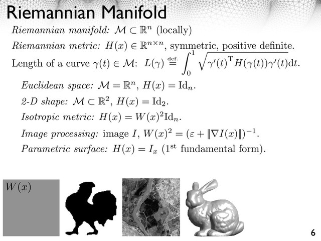 Riemannian Manifold
6
Length of a curve (t) M: L( ) def.
=
1
0
⇥
(t)TH( (t)) (t)dt.
W(x)
Euclidean space: M = Rn, H(x) = Id
n
.
2-D shape: M R2, H(x) = Id
2
.
Parametric surface: H(x) = Ix
(1st fundamental form).
Image processing: image I, W(x)2 = ( + || I(x)||) 1.
Riemannian manifold: M Rn (locally)
Riemannian metric: H(x) Rn n, symmetric, positive deﬁnite.
Isotropic metric: H(x) = W(x)2Id
n
.
