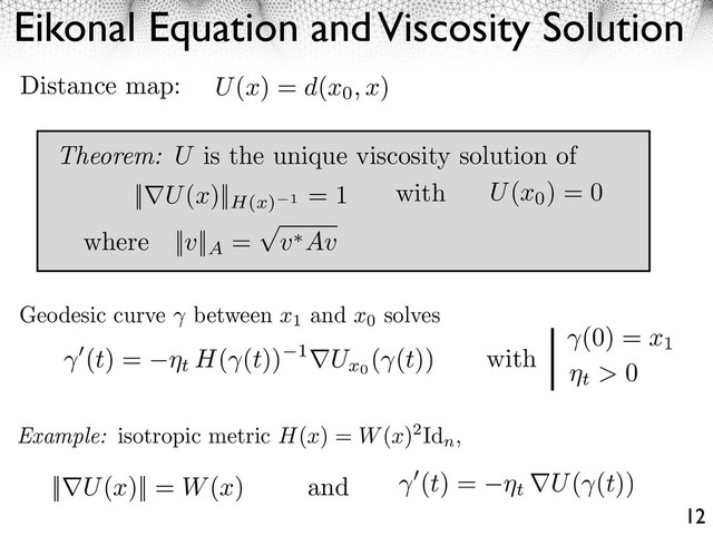 Eikonal Equation and Viscosity Solution
12
Geodesic curve between x1
and x0
solves
Example: isotropic metric H(x) = W(x)2Id
n
,
(t) = ⇥t H( (t)) 1 Ux0
( (t))
(0) = x1
t > 0
|| U(x)|| = W(x) (t) = ⇥t U( (t))
and
with
U(x) = d(x0, x)
Distance map:
Theorem: U is the unique viscosity solution of
|| U(x)||H(x) 1
= 1 with U(x0
) = 0
where ||v||A
= v Av
