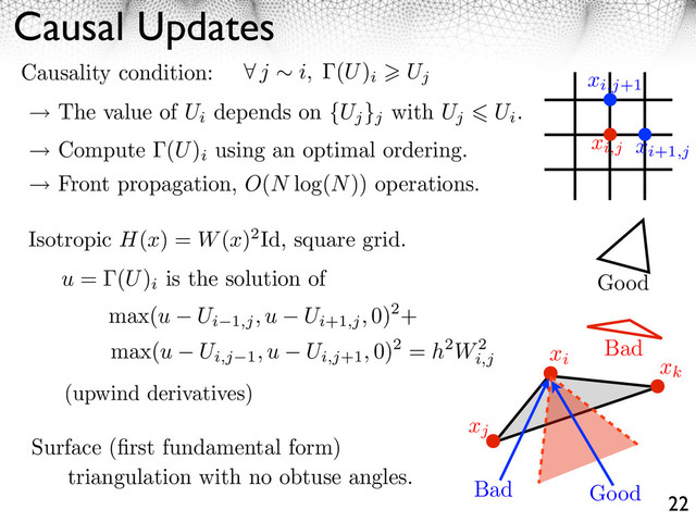 Causal Updates
22
j i, (U)
i Uj
Causality condition:
The value of Ui
depends on {Uj
}j
with Uj Ui
.
Compute (U)
i
using an optimal ordering.
Front propagation, O(N log(N)) operations.
triangulation with no obtuse angles.
Bad
Good
u = (U)
i
is the solution of
max(u Ui 1,j, u Ui+1,j, 0)2+
max(u Ui,j 1, u Ui,j+1, 0)2 = h2W2
i,j
(upwind derivatives)
Isotropic H(x) = W(x)2Id, square grid.
Surface (ﬁrst fundamental form)
xi
xj
xk
Good
Bad
xi+1,j
xi,j+1
xi,j
