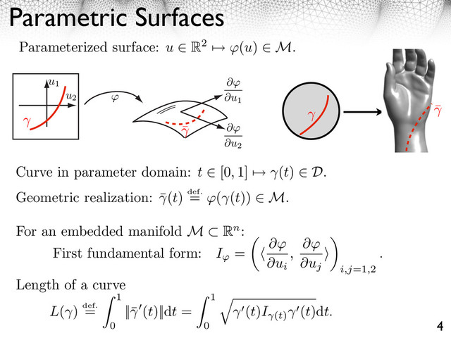 Parametric Surfaces
4
Parameterized surface: u ⇥ R2 ⇤ (u) ⇥ M.
Curve in parameter domain: t ⇥ [0, 1] ⇤ (t) ⇥ D.
Geometric realization: ¯(t) def.
= ⇥( (t)) M.
For an embedded manifold M Rn:
First fundamental form: I = ⇥
⇥ui
,
⇥
⇥uj
⇥
⇥
i,j=1,2
.
u1
u2
⇥
⇥u1
⇥
⇥u2
L( ) def.
=
1
0
||¯ (t)||dt =
1
0
⇥
(t)I (t)
(t)dt.
Length of a curve
¯
¯
