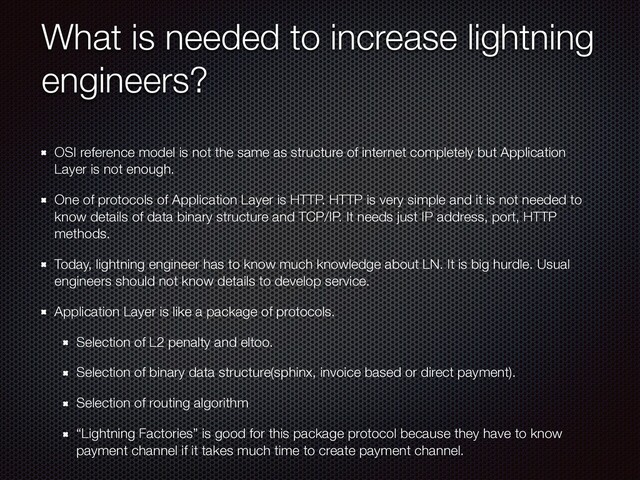 What is needed to increase lightning
engineers?
OSI reference model is not the same as structure of internet completely but Application
Layer is not enough.
One of protocols of Application Layer is HTTP. HTTP is very simple and it is not needed to
know details of data binary structure and TCP/IP. It needs just IP address, port, HTTP
methods.
Today, lightning engineer has to know much knowledge about LN. It is big hurdle. Usual
engineers should not know details to develop service.
Application Layer is like a package of protocols.
Selection of L2 penalty and eltoo.
Selection of binary data structure(sphinx, invoice based or direct payment).
Selection of routing algorithm
“Lightning Factories” is good for this package protocol because they have to know
payment channel if it takes much time to create payment channel.
