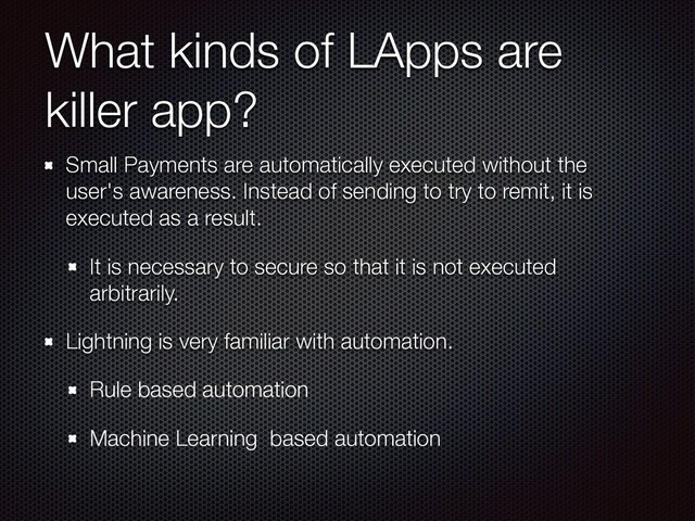 What kinds of LApps are
killer app?
Small Payments are automatically executed without the
user's awareness. Instead of sending to try to remit, it is
executed as a result.
It is necessary to secure so that it is not executed
arbitrarily.
Lightning is very familiar with automation.
Rule based automation
Machine Learning based automation
