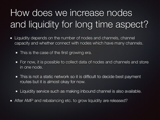 How does we increase nodes
and liquidity for long time aspect?
Liquidity depends on the number of nodes and channels, channel
capacity and whether connect with nodes which have many channels.
This is the case of the ﬁrst growing era.
For now, it is possible to collect data of nodes and channels and store
in one node.
This is not a static network so it is difﬁcult to decide best payment
routes but it is almost okay for now.
Liquidity service such as making inbound channel is also available.
After AMP and rebalancing etc. to grow liquidity are released?
