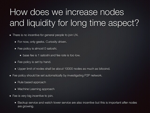 How does we increase nodes
and liquidity for long time aspect?
There is no incentive for general people to join LN.
For now, only geeks. Curiosity driven.
Fee policy is almost 0 satoshi.
base fee is 1 satoshi and fee rate is too low.
Fee policy is set by hand.
Upper limit of nodes shall be about 10000 nodes as much as bitcoind.
Fee policy should be set automatically by investigating P2P network.
Rule based approach
Machine Learning approach
Fee is very big incentive to join.
Backup service and watch tower service are also incentive but this is important after nodes
are growing.
