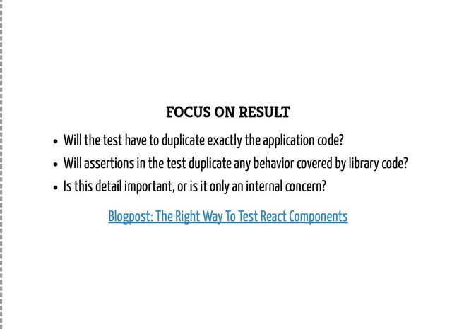 FOCUS ON RESULT
Will the test have to duplicate exactly the application code?
Will assertions in the test duplicate any behavior covered by library code?
Is this detail important, or is it only an internal concern?
Blogpost: The Right Way To Test React Components
