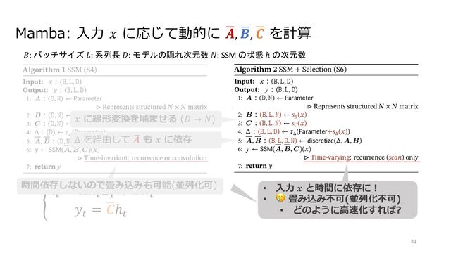 Mamba: ⼊⼒ 𝑥 に応じて動的に /
𝑨, /
𝑩, /
𝑪 を計算
Figure 2: (Left) The standard version of the Copying task involves constant spacing between input and output elements and is
easily solved by time-invariant models such as linear recurrences and global convolutions. (Right Top) The Selective Copying task
has random spacing in between inputs and requires time-varying models that can selectively remember or ignore inputs depending
on their content. (Right Bottom) The Induction Heads task is an example of associative recall that requires retrieving an answer
based on context, a key ability for LLMs.
Algorithm 1 SSM (S4)
Input: ( , , )
Output: ( , , )
1: A ( , )
Represents structured ◊ matrix
2: B ( , )
3: C ( , )
4: ( ) ( )
5: A, B ( , ) ( , A, B)
6: (A, B, C)( )
Time-invariant: recurrence or convolution
7: return
Algorithm 2 SSM + Selection (S6)
Input: ( , , )
Output: ( , , )
1: A ( , )
Represents structured ◊ matrix
2: B ( , , ) ( )
3: C ( , , ) ( )
4: ( , , ) ( + ( ))
5: A, B ( , , , ) ( , A, B)
6: (A, B, C)( )
Time-varying: recurrence (scan) only
7: return
Algorithms 1 and 2 illustrates the main selection mechanism that we use. The main diﬀerence is simply making
several parameters , B, C functions of the input, along with the associated changes to tensor shapes throughout.
In particular, we highlight that these parameters now have a length dimension , meaning that the model has
changed from time-invariant to time-varying. (Note that shape annotations were described in Section 2). This
loses the equivalence to convolutions (3) with implications for its eﬃciency, discussed next.
We speciﬁcally choose ( ) = ( ), ( ) = ( ), ( ) = ( 1
( )), and = ,
Figure 2: (Left) The standard version of the Copying task involves constant spacing between input and output elements and is
easily solved by time-invariant models such as linear recurrences and global convolutions. (Right Top) The Selective Copying task
has random spacing in between inputs and requires time-varying models that can selectively remember or ignore inputs depending
on their content. (Right Bottom) The Induction Heads task is an example of associative recall that requires retrieving an answer
based on context, a key ability for LLMs.
Algorithm 1 SSM (S4)
Input: ( , , )
Output: ( , , )
1: A ( , )
Represents structured ◊ matrix
2: B ( , )
3: C ( , )
4: ( ) ( )
5: A, B ( , ) ( , A, B)
6: (A, B, C)( )
Time-invariant: recurrence or convolution
7: return
Algorithm 2 SSM + Selection (S6)
Input: ( , , )
Output: ( , , )
1: A ( , )
Represents structured ◊ matrix
2: B ( , , ) ( )
3: C ( , , ) ( )
4: ( , , ) ( + ( ))
5: A, B ( , , , ) ( , A, B)
6: (A, B, C)( )
Time-varying: recurrence (scan) only
7: return
Algorithms 1 and 2 illustrates the main selection mechanism that we use. The main diﬀerence is simply making
several parameters , B, C functions of the input, along with the associated changes to tensor shapes throughout.
In particular, we highlight that these parameters now have a length dimension , meaning that the model has
changed from time-invariant to time-varying. (Note that shape annotations were described in Section 2). This
loses the equivalence to convolutions (3) with implications for its eﬃciency, discussed next.
We speciﬁcally choose ( ) = ( ), ( ) = ( ), ( ) = ( 1
( )), and = ,
.
ℎ"
= /
𝑨ℎ"#$
+ /
𝑩𝑥"
𝑦"
= /
𝑪ℎ"
41
𝐵: バッチサイズ 𝐿: 系列長 𝐷: モデルの隠れ次元数 𝑁: SSM の状態 ℎ の次元数
時間依存しないので畳み込みも可能(並列化可)
𝒙 に線形変換を噛ませる (𝐷 → 𝑁)
Δ を経由して 2
𝑨 も 𝒙 に依存
• ⼊⼒ 𝒙 と時間に依存に︕
• 🥲 畳み込み不可(並列化不可)
• どのように⾼速化すれば?
