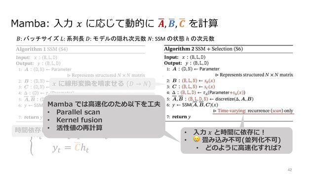 Mamba: ⼊⼒ 𝑥 に応じて動的に /
𝑨, /
𝑩, /
𝑪 を計算
Figure 2: (Left) The standard version of the Copying task involves constant spacing between input and output elements and is
easily solved by time-invariant models such as linear recurrences and global convolutions. (Right Top) The Selective Copying task
has random spacing in between inputs and requires time-varying models that can selectively remember or ignore inputs depending
on their content. (Right Bottom) The Induction Heads task is an example of associative recall that requires retrieving an answer
based on context, a key ability for LLMs.
Algorithm 1 SSM (S4)
Input: ( , , )
Output: ( , , )
1: A ( , )
Represents structured ◊ matrix
2: B ( , )
3: C ( , )
4: ( ) ( )
5: A, B ( , ) ( , A, B)
6: (A, B, C)( )
Time-invariant: recurrence or convolution
7: return
Algorithm 2 SSM + Selection (S6)
Input: ( , , )
Output: ( , , )
1: A ( , )
Represents structured ◊ matrix
2: B ( , , ) ( )
3: C ( , , ) ( )
4: ( , , ) ( + ( ))
5: A, B ( , , , ) ( , A, B)
6: (A, B, C)( )
Time-varying: recurrence (scan) only
7: return
Algorithms 1 and 2 illustrates the main selection mechanism that we use. The main diﬀerence is simply making
several parameters , B, C functions of the input, along with the associated changes to tensor shapes throughout.
In particular, we highlight that these parameters now have a length dimension , meaning that the model has
changed from time-invariant to time-varying. (Note that shape annotations were described in Section 2). This
loses the equivalence to convolutions (3) with implications for its eﬃciency, discussed next.
We speciﬁcally choose ( ) = ( ), ( ) = ( ), ( ) = ( 1
( )), and = ,
Figure 2: (Left) The standard version of the Copying task involves constant spacing between input and output elements and is
easily solved by time-invariant models such as linear recurrences and global convolutions. (Right Top) The Selective Copying task
has random spacing in between inputs and requires time-varying models that can selectively remember or ignore inputs depending
on their content. (Right Bottom) The Induction Heads task is an example of associative recall that requires retrieving an answer
based on context, a key ability for LLMs.
Algorithm 1 SSM (S4)
Input: ( , , )
Output: ( , , )
1: A ( , )
Represents structured ◊ matrix
2: B ( , )
3: C ( , )
4: ( ) ( )
5: A, B ( , ) ( , A, B)
6: (A, B, C)( )
Time-invariant: recurrence or convolution
7: return
Algorithm 2 SSM + Selection (S6)
Input: ( , , )
Output: ( , , )
1: A ( , )
Represents structured ◊ matrix
2: B ( , , ) ( )
3: C ( , , ) ( )
4: ( , , ) ( + ( ))
5: A, B ( , , , ) ( , A, B)
6: (A, B, C)( )
Time-varying: recurrence (scan) only
7: return
Algorithms 1 and 2 illustrates the main selection mechanism that we use. The main diﬀerence is simply making
several parameters , B, C functions of the input, along with the associated changes to tensor shapes throughout.
In particular, we highlight that these parameters now have a length dimension , meaning that the model has
changed from time-invariant to time-varying. (Note that shape annotations were described in Section 2). This
loses the equivalence to convolutions (3) with implications for its eﬃciency, discussed next.
We speciﬁcally choose ( ) = ( ), ( ) = ( ), ( ) = ( 1
( )), and = ,
.
ℎ"
= /
𝑨ℎ"#$
+ /
𝑩𝑥"
𝑦"
= /
𝑪ℎ"
42
𝐵: バッチサイズ 𝐿: 系列長 𝐷: モデルの隠れ次元数 𝑁: SSM の状態 ℎ の次元数
時間依存しないので畳み込みも可能(並列化可)
𝒙 に線形変換を噛ませる (𝐷 → 𝑁)
Δ を経由して 2
𝑨 も 𝒙 に依存
• ⼊⼒ 𝒙 と時間に依存に︕
• 🥲 畳み込み不可(並列化不可)
• どのように⾼速化すれば?
Mamba では⾼速化のため以下を⼯夫
• Parallel scan
• Kernel fusion
• 活性値の再計算
