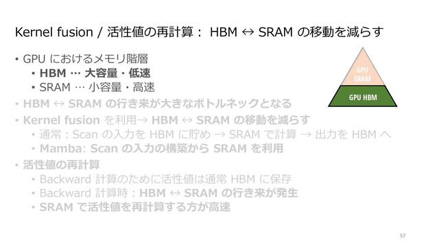 Kernel fusion / 活性値の再計算︓ HBM ↔ SRAM の移動を減らす
• GPU におけるメモリ階層
• HBM … ⼤容量・低速
• SRAM … ⼩容量・⾼速
• HBM ↔ SRAM の⾏き来が⼤きなボトルネックとなる
• Kernel fusion を利⽤→ HBM ↔ SRAM の移動を減らす
• 通常︓Scan の⼊⼒を HBM に貯め → SRAM で計算 → 出⼒を HBM へ
• Mamba: Scan の⼊⼒の構築から SRAM を利⽤
• 活性値の再計算
• Backward 計算のために活性値は通常 HBM に保存
• Backward 計算時︓HBM ↔ SRAM の⾏き来が発⽣
• SRAM で活性値を再計算する⽅が⾼速
57
Discretize
ℎ!
"!
$!
Mechanism
GPU
SRAM
GPU HBM
∆!
endently map each channel (e.g. = 5) of an input to output through a higher
Ms avoid materializing this large e ective state ( , times batch size and sequence
n paths requiring time-invariance: the ( , A, B, C) parameters are constant across
ut-dependent dynamics, which also requires a careful hardware-aware algorithm to
cient levels of the GPU memory hierarchy.
