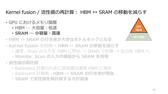 Kernel fusion / 活性値の再計算︓ HBM ↔ SRAM の移動を減らす
• GPU におけるメモリ階層
• HBM … ⼤容量・低速
• SRAM … ⼩容量・⾼速
• HBM ↔ SRAM の⾏き来が⼤きなボトルネックとなる
• Kernel fusion を利⽤→ HBM ↔ SRAM の移動を減らす
• 通常︓Scan の⼊⼒を HBM に貯め → SRAM で計算 → 出⼒を HBM へ
• Mamba: Scan の⼊⼒の構築から SRAM を利⽤
• 活性値の再計算
• Backward 計算のために活性値は通常 HBM に保存
• Backward 計算時︓HBM ↔ SRAM の⾏き来が発⽣
• SRAM で活性値を再計算する⽅が⾼速
58
Discretize
ℎ!
"!
$!
Mechanism
GPU
SRAM
GPU HBM
∆!
endently map each channel (e.g. = 5) of an input to output through a higher
Ms avoid materializing this large e ective state ( , times batch size and sequence
n paths requiring time-invariance: the ( , A, B, C) parameters are constant across
ut-dependent dynamics, which also requires a careful hardware-aware algorithm to
cient levels of the GPU memory hierarchy.
